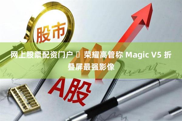 网上股票配资门户 ‏荣耀高管称 Magic V5 折叠屏最强影像