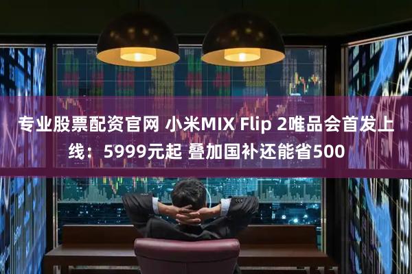 专业股票配资官网 小米MIX Flip 2唯品会首发上线：5999元起 叠加国补还能省500