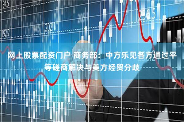 网上股票配资门户 商务部：中方乐见各方通过平等磋商解决与美方经贸分歧