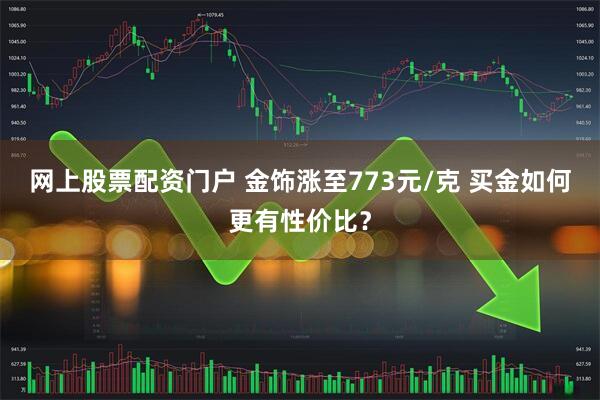 网上股票配资门户 金饰涨至773元/克 买金如何更有性价比？
