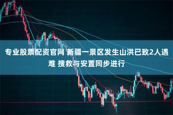 专业股票配资官网 新疆一景区发生山洪已致2人遇难 搜救与安置同步进行