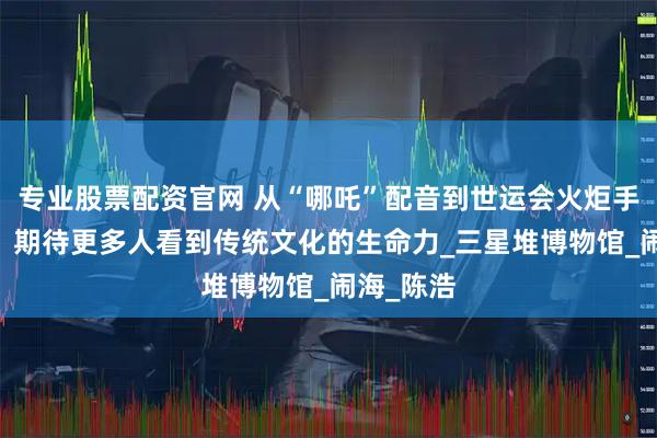 专业股票配资官网 从“哪吒”配音到世运会火炬手 吕艳婷：期待更多人看到传统文化的生命力_三星堆博物馆_闹海_陈浩