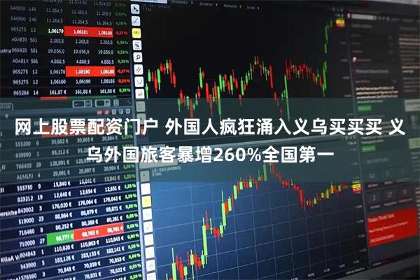网上股票配资门户 外国人疯狂涌入义乌买买买 义乌外国旅客暴增260%全国第一