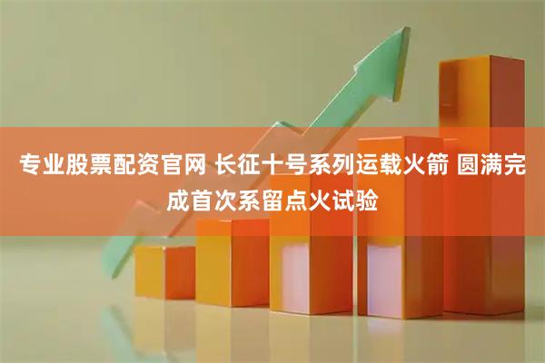 专业股票配资官网 长征十号系列运载火箭 圆满完成首次系留点火试验
