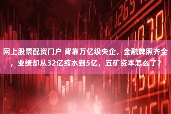 网上股票配资门户 背靠万亿级央企，金融牌照齐全，业绩却从32亿缩水到5亿，五矿资本怎么了？