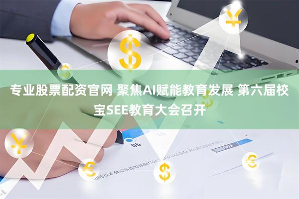 专业股票配资官网 聚焦AI赋能教育发展 第六届校宝SEE教育大会召开
