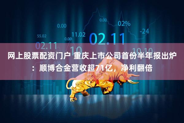 网上股票配资门户 重庆上市公司首份半年报出炉：顺博合金营收超71亿，净利翻倍