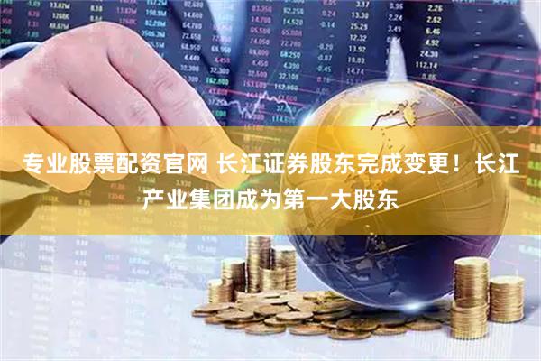 专业股票配资官网 长江证券股东完成变更！长江产业集团成为第一大股东