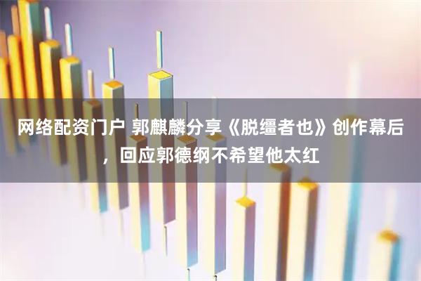 网络配资门户 郭麒麟分享《脱缰者也》创作幕后，回应郭德纲不希望他太红