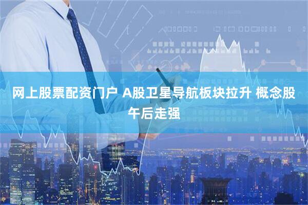 网上股票配资门户 A股卫星导航板块拉升 概念股午后走强