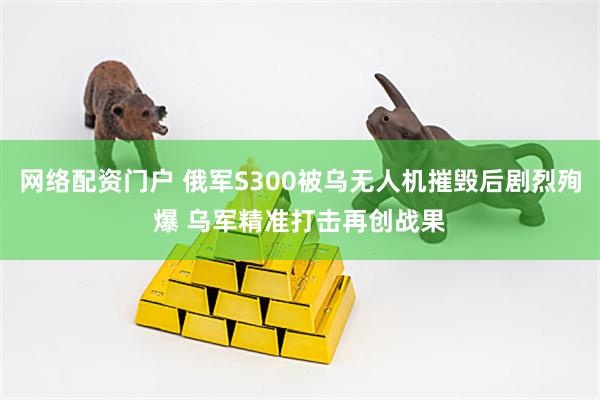 网络配资门户 俄军S300被乌无人机摧毁后剧烈殉爆 乌军精准打击再创战果