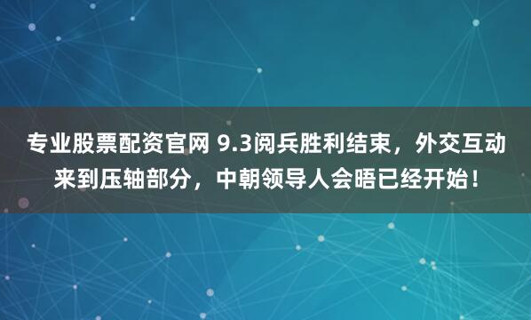 专业股票配资官网 9.3阅兵胜利结束，外交互动来到压轴部分，中朝领导人会晤已经开始！