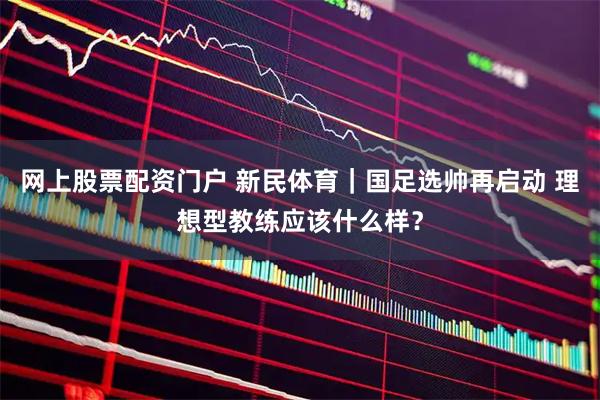 网上股票配资门户 新民体育｜国足选帅再启动 理想型教练应该什么样？