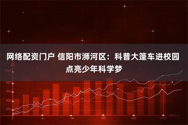 网络配资门户 信阳市浉河区：科普大篷车进校园 点亮少年科学梦