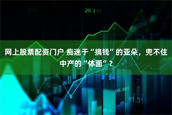 网上股票配资门户 痴迷于“搞钱”的亚朵，兜不住中产的“体面”？