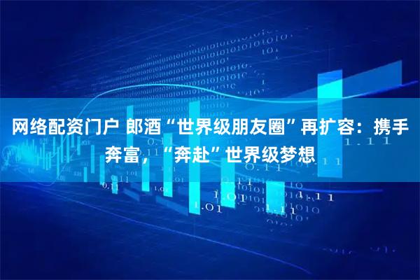 网络配资门户 郎酒“世界级朋友圈”再扩容：携手奔富，“奔赴”世界级梦想