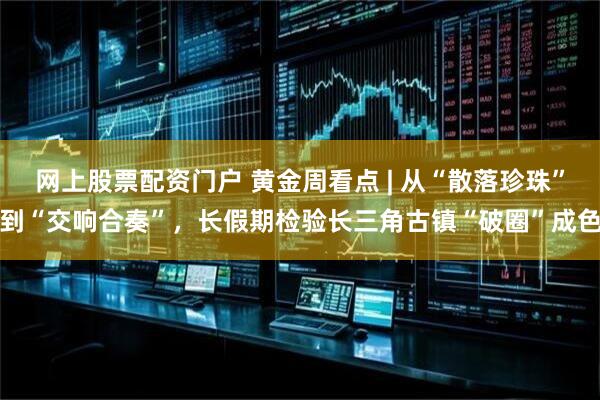 网上股票配资门户 黄金周看点 | 从“散落珍珠”到“交响合奏”，长假期检验长三角古镇“破圈”成色