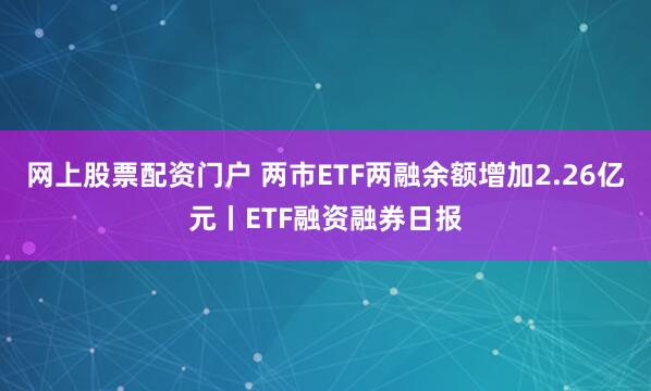 网上股票配资门户 两市ETF两融余额增加2.26亿元丨ETF融资融券日报